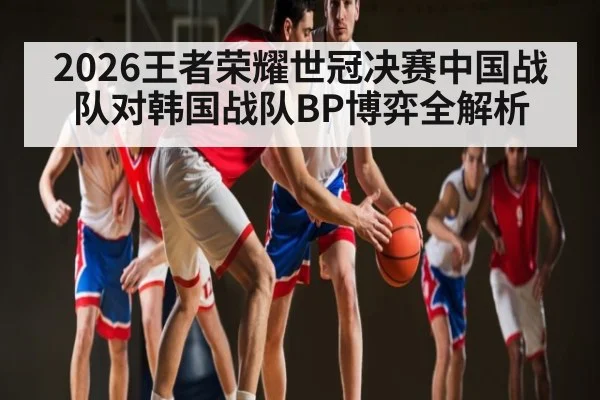 2026王者荣耀世冠决赛中国战队对韩国战队BP博弈全解析